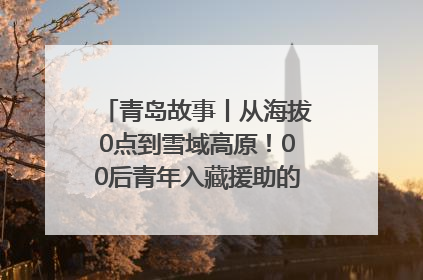 青岛故事丨从海拔0点到雪域高原！00后青年入藏援助的400多个日夜