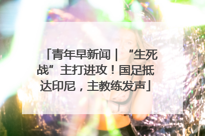 青年早新闻｜“生死战”主打进攻！国足抵达印尼，主教练发声