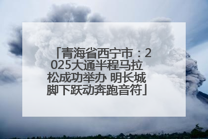 青海省西宁市：2025大通半程马拉松成功举办 明长城脚下跃动奔跑音符