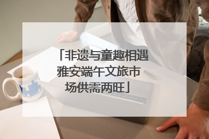 非遗与童趣相遇 雅安端午文旅市场供需两旺