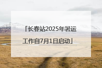 长春站2025年暑运工作自7月1日启动