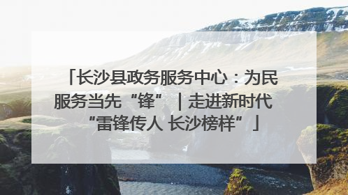 长沙县政务服务中心：为民服务当先“锋”｜走进新时代“雷锋传人 长沙榜样”