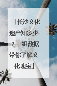 长沙文化遗产知多少？一组数据带你了解文化瑰宝
