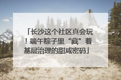 长沙这个社区真会玩！端午粽子里“藏”着基层治理的甜咸密码