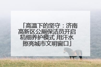 高温下的坚守：济南高新区公厕保洁员开启精细养护模式 用汗水擦亮城市文明窗口