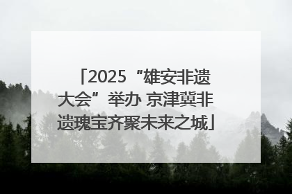 2025“雄安非遗大会”举办 京津冀非遗瑰宝齐聚未来之城
