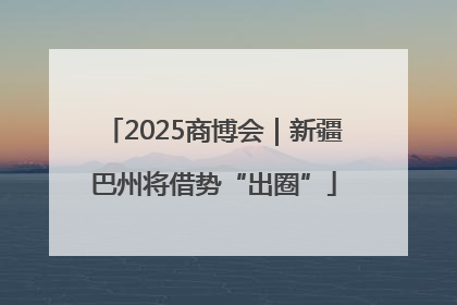 2025商博会｜新疆巴州将借势“出圈”