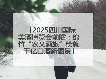 2025四川国际美酒博览会前瞻：绵竹“农文酒旅”绘就千亿白酒新图景