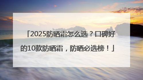 2025防晒霜怎么选？口碑好的10款防晒霜，防晒必选榜！