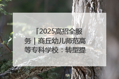 2025高招全服务｜商丘幼儿师范高等专科学校：转型提质谋发展 全力推进高水平综合性应用型高等专科学校建设