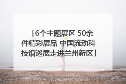 6个主题展区 50余件精彩展品 中国流动科技馆巡展走进兰州新区